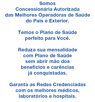 
 Somos Concesson�ria Autorizada das Melhores Operadoras

como a AMIL - Bradesco Sa�de - SulAm�rica - ASSIM - MedS�nior

       e muitas outras do Brasil e Exterior


        Converse Agora com a MQ Corr Sa�de

Iremos Selecionar o Melhor Plano de Sa�de para Voc�

                Atendemos Todo o Brasil

        Clique Aqui e Acione o seu WhatsApp
        Direto no nosso n�mero: 21 3554.4242

* o WhatsApp tem que estar instalado nesse dispositivo
   para esse link funcionar

